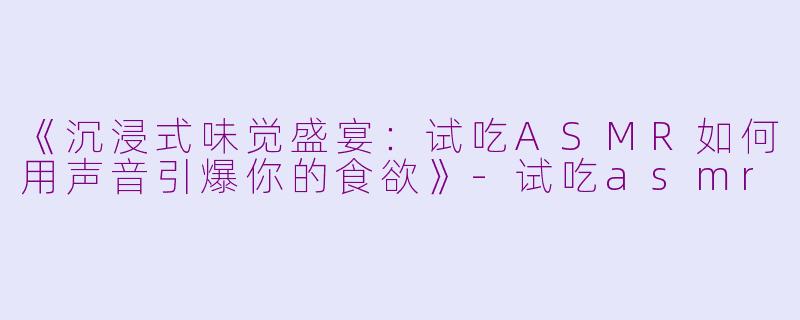 《沉浸式味觉盛宴:试吃ASMR如何用声音引爆你的食欲》
