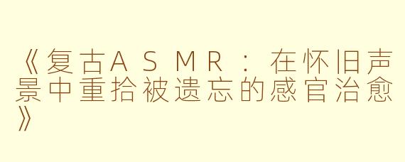 《复古ASMR：在怀旧声景中重拾被遗忘的感官治愈》