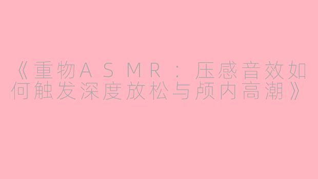 《重物ASMR：压感音效如何触发深度放松与颅内高潮》