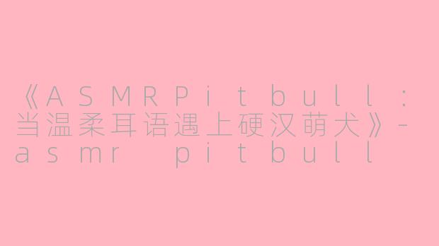 《ASMRPitbull：当温柔耳语遇上硬汉萌犬》-asmr pitbull
