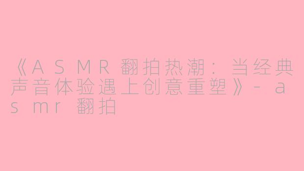 《ASMR翻拍热潮：当经典声音体验遇上创意重塑》-asmr翻拍