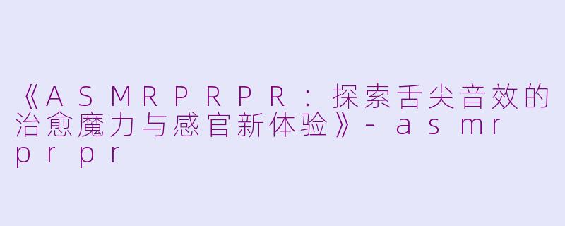 《ASMRPRPR：探索舌尖音效的治愈魔力与感官新体验》-asmr prpr