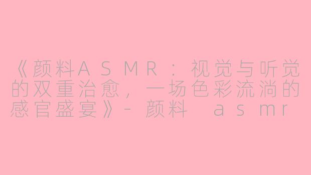 《颜料ASMR：视觉与听觉的双重治愈，一场色彩流淌的感官盛宴》-颜料 asmr