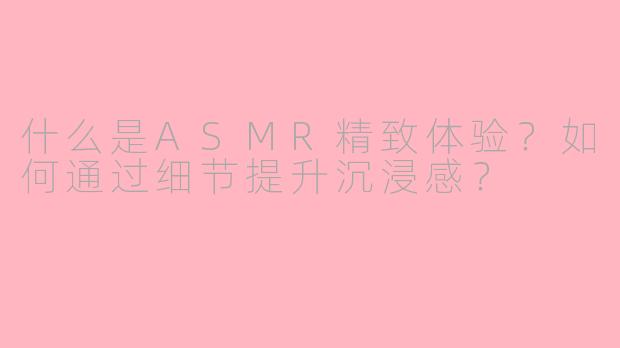 什么是ASMR精致体验？如何通过细节提升沉浸感？