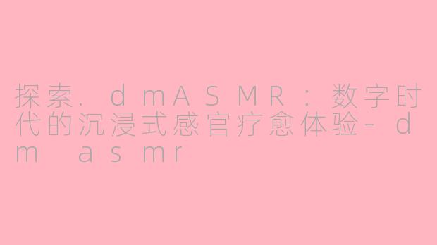 探索.dmASMR：数字时代的沉浸式感官疗愈体验-dm asmr