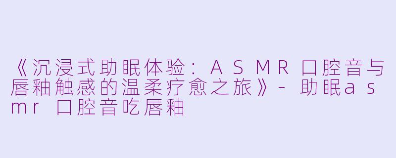 《沉浸式助眠体验:ASMR口腔音与唇釉触感的温柔疗愈之旅》