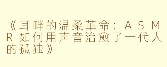 《耳畔的温柔革命：ASMR如何用声音治愈了一代人的孤独》