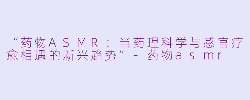 “药物ASMR：当药理科学与感官疗愈相遇的新兴趋势”-药物asmr