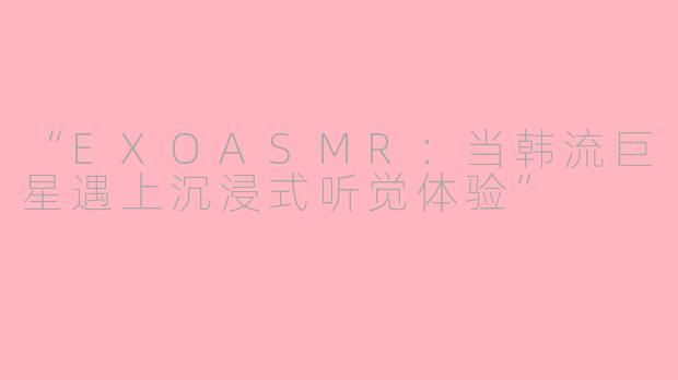 “EXOASMR：当韩流巨星遇上沉浸式听觉体验”