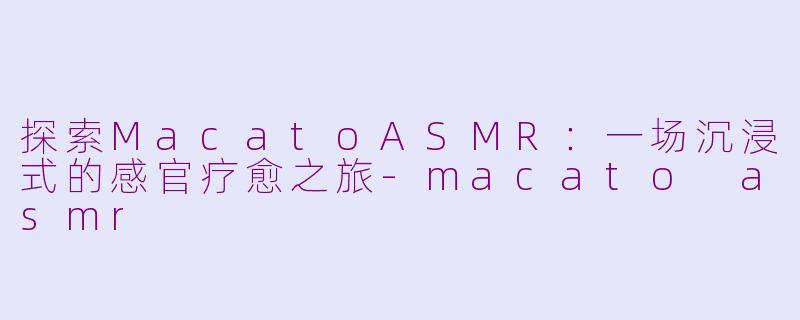 探索MacatoASMR：一场沉浸式的感官疗愈之旅-macato asmr