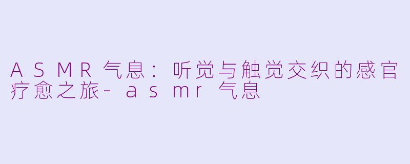 ASMR气息：听觉与触觉交织的感官疗愈之旅-asmr气息