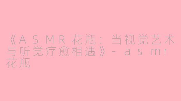《ASMR花瓶：当视觉艺术与听觉疗愈相遇》-asmr花瓶