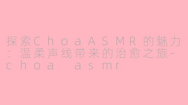 探索ChoaASMR的魅力：温柔声线带来的治愈之旅-choa asmr