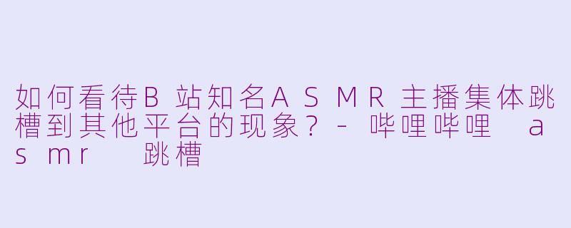 如何看待B站知名ASMR主播集体跳槽到其他平台的现象？-哔哩哔哩 asmr 跳槽
