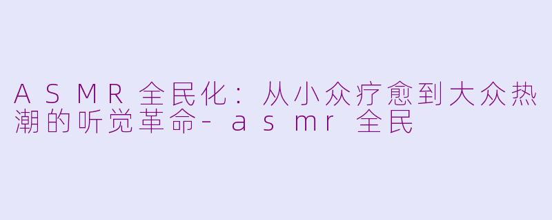 ASMR全民化:从小众疗愈到大众热潮的听觉革命
