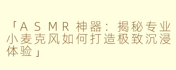 「ASMR神器:揭秘专业小麦克风如何打造极致沉浸体验」