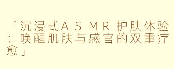 「沉浸式ASMR护肤体验：唤醒肌肤与感官的双重疗愈」