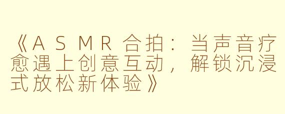 《ASMR合拍：当声音疗愈遇上创意互动，解锁沉浸式放松新体验》