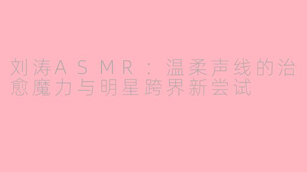 刘涛ASMR：温柔声线的治愈魔力与明星跨界新尝试