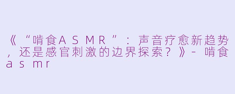 《“啃食ASMR”：声音疗愈新趋势，还是感官刺激的边界探索？》-啃食asmr