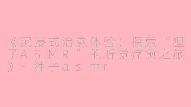 《沉浸式治愈体验：探索“狸子ASMR”的听觉疗愈之旅》-狸子asmr
