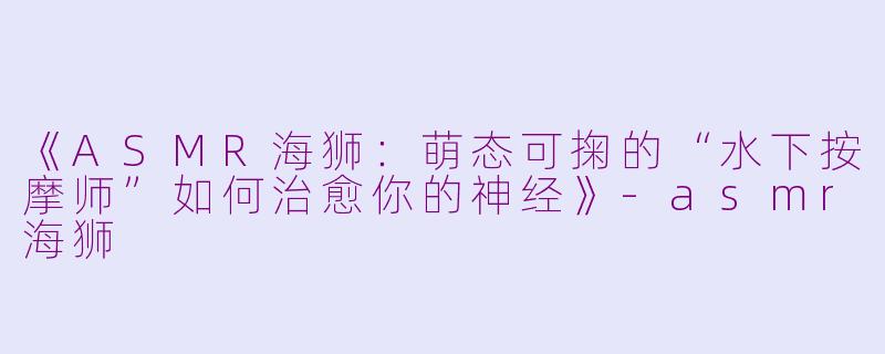 《ASMR海狮:萌态可掬的“水下按摩师”如何治愈你的神经》