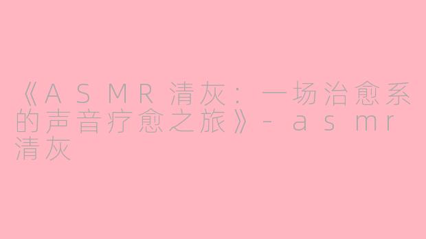 《ASMR清灰：一场治愈系的声音疗愈之旅》-asmr清灰