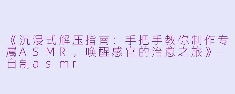 《沉浸式解压指南：手把手教你制作专属ASMR，唤醒感官的治愈之旅》-自制asmr