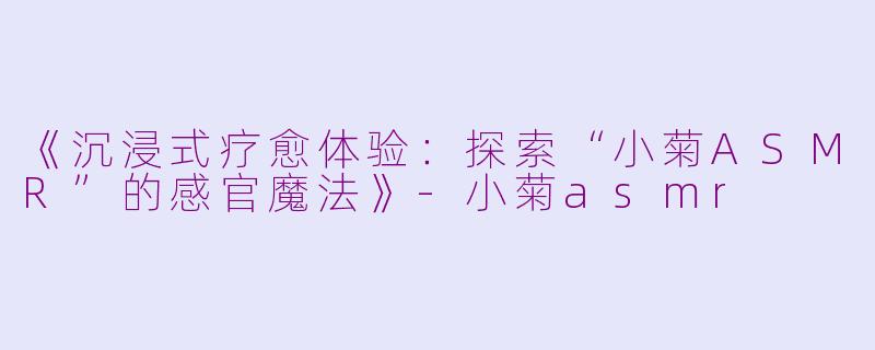 《沉浸式疗愈体验：探索“小菊ASMR”的感官魔法》-小菊asmr