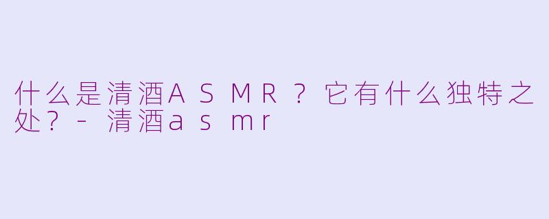 什么是清酒ASMR?它有什么独特之处?