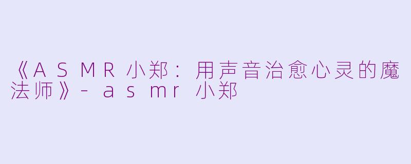 《ASMR小郑：用声音治愈心灵的魔法师》-asmr小郑