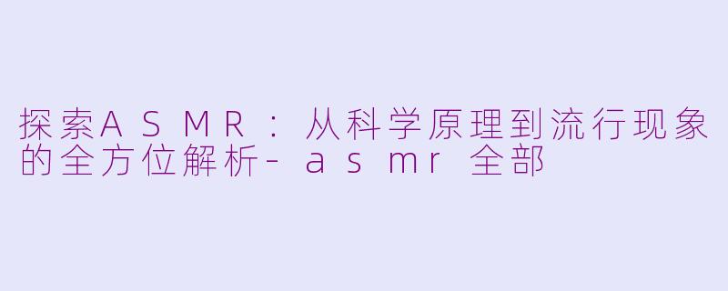 探索ASMR：从科学原理到流行现象的全方位解析-asmr全部