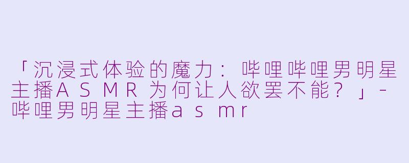 「沉浸式体验的魔力：哔哩哔哩男明星主播ASMR为何让人欲罢不能？」-哔哩男明星主播asmr