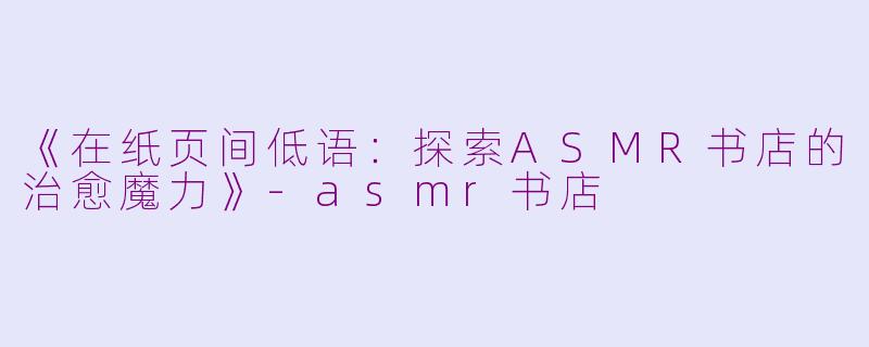 《在纸页间低语：探索ASMR书店的治愈魔力》-asmr书店