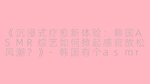 《沉浸式疗愈新体验：韩国ASMR综艺如何掀起感官放松风潮？》-韩国有个asmr的综艺
