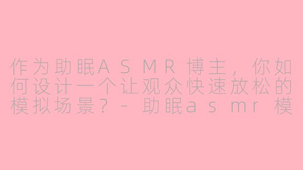 作为助眠ASMR博主,你如何设计一个让观众快速放松的模拟场景?