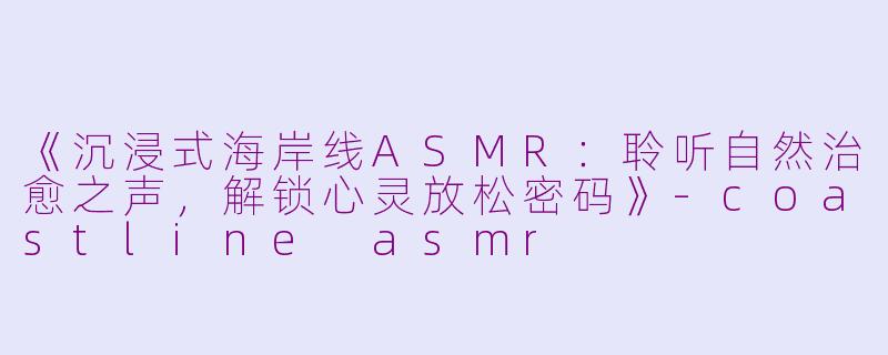 《沉浸式海岸线ASMR：聆听自然治愈之声，解锁心灵放松密码》-coastline asmr
