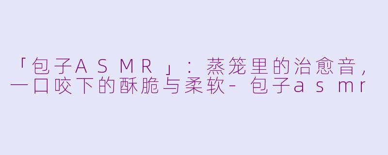 「包子ASMR」：蒸笼里的治愈音，一口咬下的酥脆与柔软-包子asmr