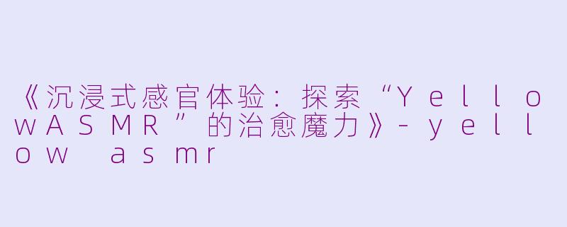 《沉浸式感官体验：探索“YellowASMR”的治愈魔力》-yellow asmr