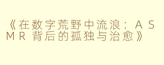 《在数字荒野中流浪：ASMR背后的孤独与治愈》