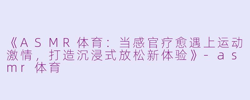 《ASMR体育：当感官疗愈遇上运动激情，打造沉浸式放松新体验》-asmr体育