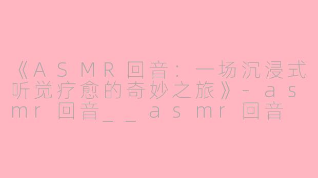 《ASMR回音:一场沉浸式听觉疗愈的奇妙之旅》