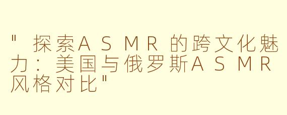"探索ASMR的跨文化魅力:美国与俄罗斯ASMR风格对比"