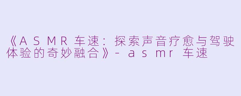 《ASMR车速：探索声音疗愈与驾驶体验的奇妙融合》-asmr车速