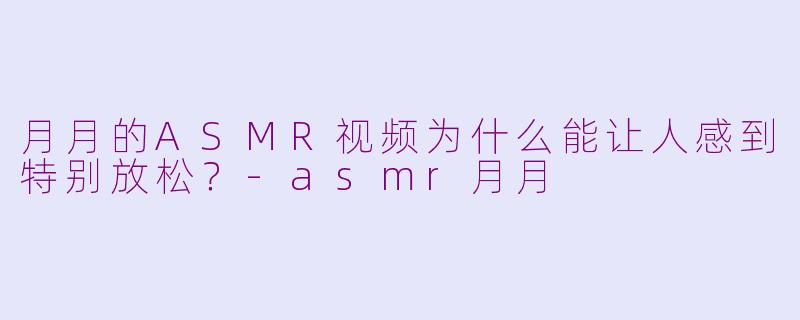 月月的ASMR视频为什么能让人感到特别放松?