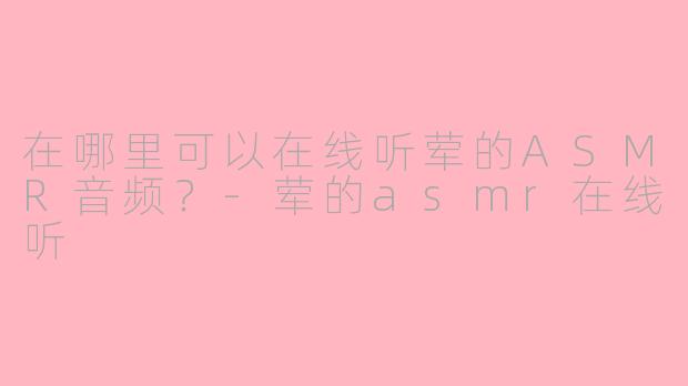 在哪里可以在线听荤的ASMR音频？-荤的asmr在线听