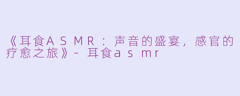 《耳食ASMR：声音的盛宴，感官的疗愈之旅》-耳食asmr