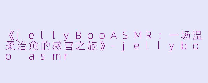 《JellyBooASMR：一场温柔治愈的感官之旅》-jellyboo asmr