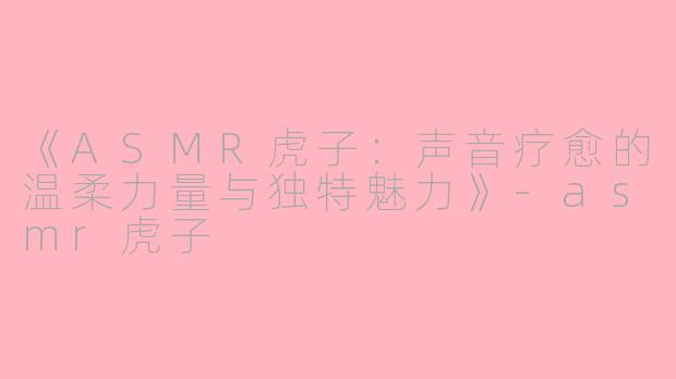 《ASMR虎子：声音疗愈的温柔力量与独特魅力》-asmr虎子