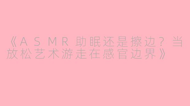 《ASMR助眠还是擦边？当放松艺术游走在感官边界》